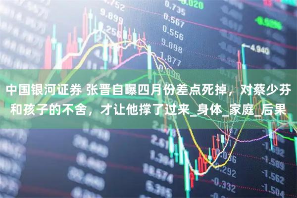 中国银河证券 张晋自曝四月份差点死掉，对蔡少芬和孩子的不舍，才让他撑了过来_身体_家庭_后果