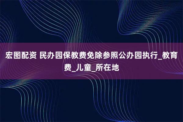 宏图配资 民办园保教费免除参照公办园执行_教育费_儿童_所在地