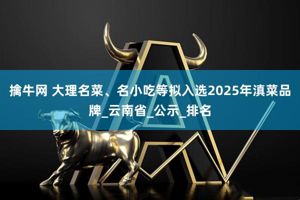 擒牛网 大理名菜、名小吃等拟入选2025年滇菜品牌_云南省_公示_排名