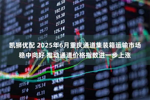 凯狮优配 2025年6月重庆通道集装箱运输市场稳中向好 推动通道价格指数进一步上涨