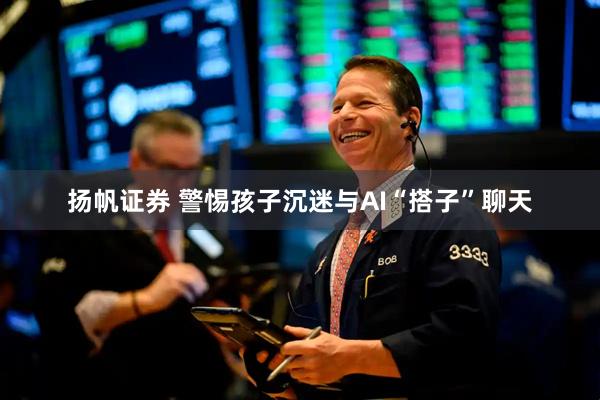 扬帆证券 警惕孩子沉迷与AI“搭子”聊天