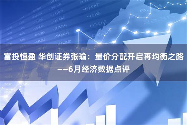 富投恒盈 华创证券张瑜：量价分配开启再均衡之路——6月经济数据点评