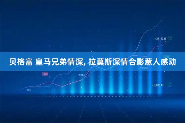 贝格富 皇马兄弟情深, 拉莫斯深情合影惹人感动