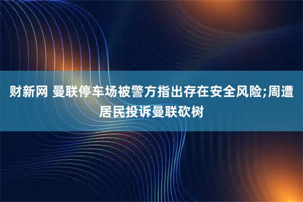 财新网 曼联停车场被警方指出存在安全风险;周遭居民投诉曼联砍树