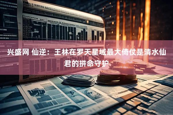 兴盛网 仙逆：王林在罗天星域最大倚仗是清水仙君的拼命守护