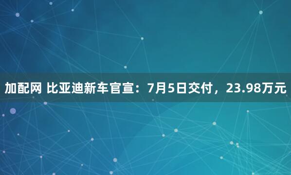 加配网 比亚迪新车官宣:7月5日交付,23.98万元